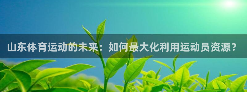 3377体育app登录入口：山东体育运动的未来：如何最大化利用运动员资源？